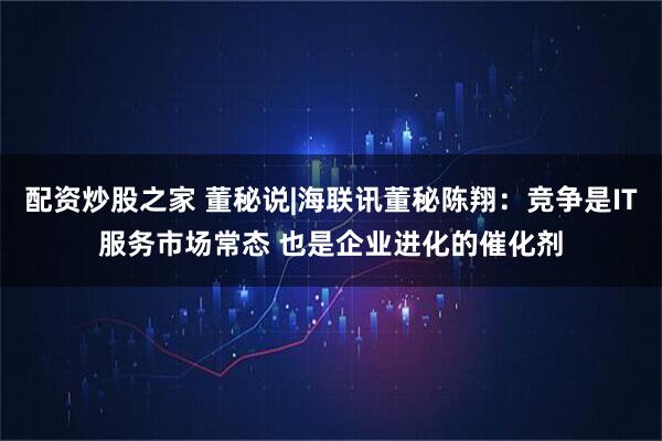 配资炒股之家 董秘说|海联讯董秘陈翔：竞争是IT服务市场常态 也是企业进化的催化剂