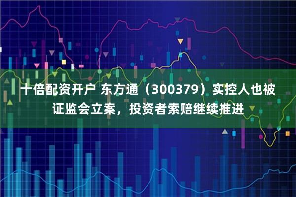 十倍配资开户 东方通（300379）实控人也被证监会立案，投资者索赔继续推进