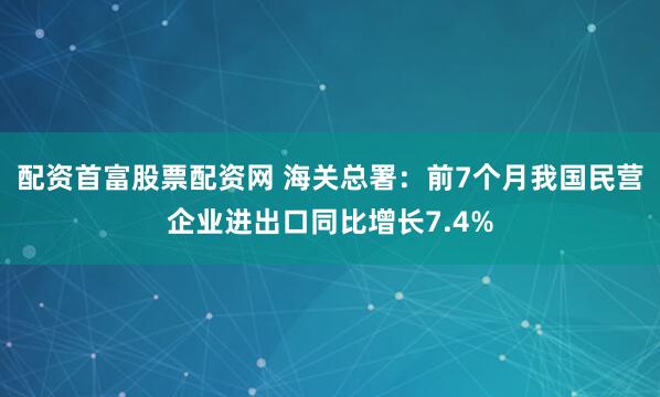 配资首富股票配资网 海关总署：前7个月我国民营企业进出口同比增长7.4%