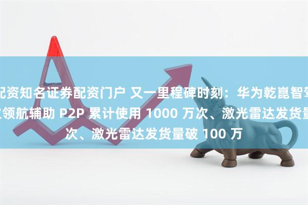 配资知名证券配资门户 又一里程碑时刻：华为乾崑智驾车位到车位领航辅助 P2P 累计使用 1000 万次、激光雷达发货量破 100 万