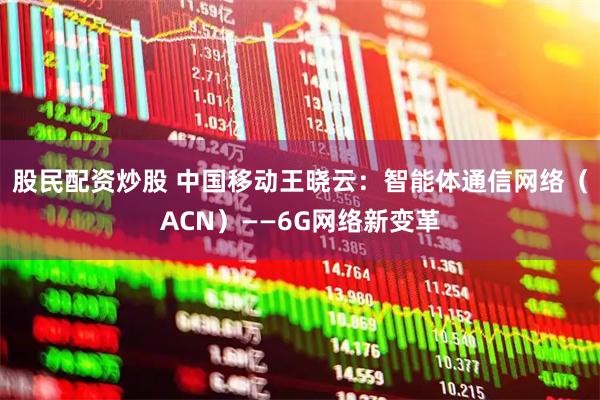 股民配资炒股 中国移动王晓云：智能体通信网络（ACN）——6G网络新变革