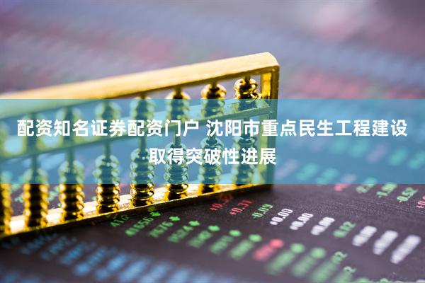 配资知名证券配资门户 沈阳市重点民生工程建设取得突破性进展