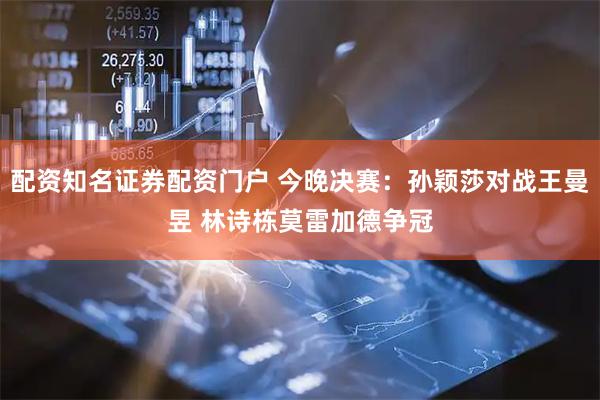 配资知名证券配资门户 今晚决赛：孙颖莎对战王曼昱 林诗栋莫雷加德争冠
