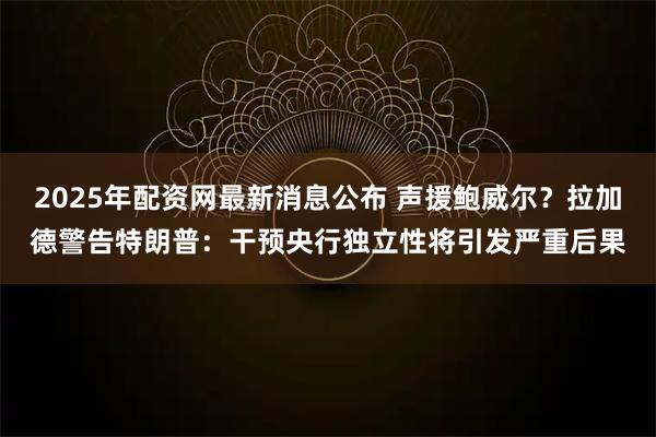 2025年配资网最新消息公布 声援鲍威尔？拉加德警告特朗普：干预央行独立性将引发严重后果