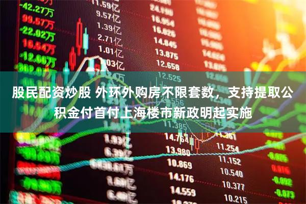 股民配资炒股 外环外购房不限套数，支持提取公积金付首付上海楼市新政明起实施