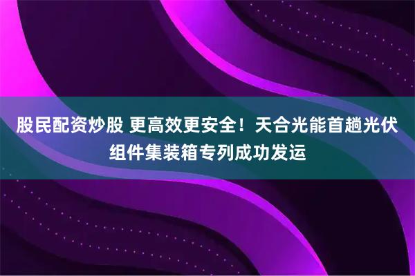 股民配资炒股 更高效更安全！天合光能首趟光伏组件集装箱专列成功发运