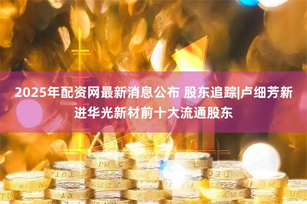 2025年配资网最新消息公布 股东追踪|卢细芳新进华光新材前十大流通股东