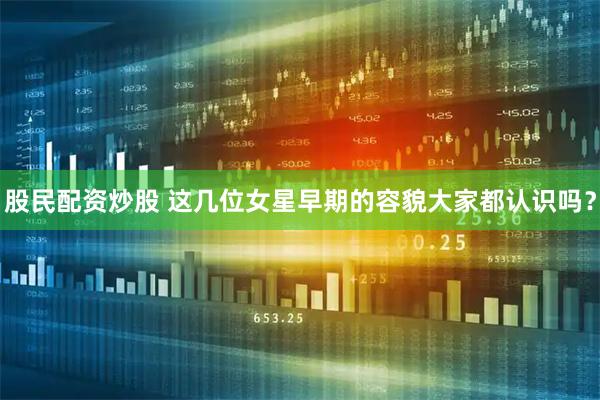 股民配资炒股 这几位女星早期的容貌大家都认识吗？