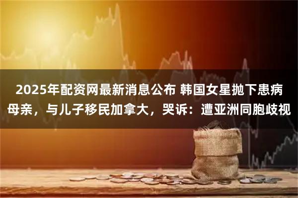 2025年配资网最新消息公布 韩国女星抛下患病母亲，与儿子移民加拿大，哭诉：遭亚洲同胞歧视