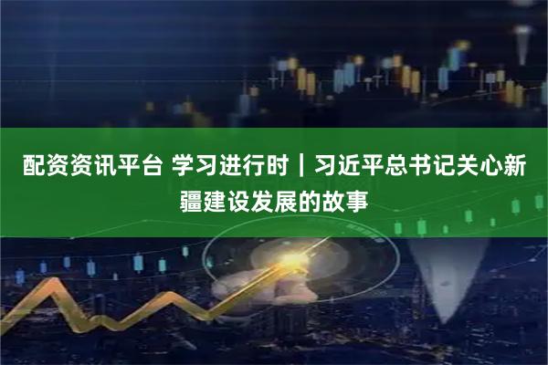 配资资讯平台 学习进行时｜习近平总书记关心新疆建设发展的故事