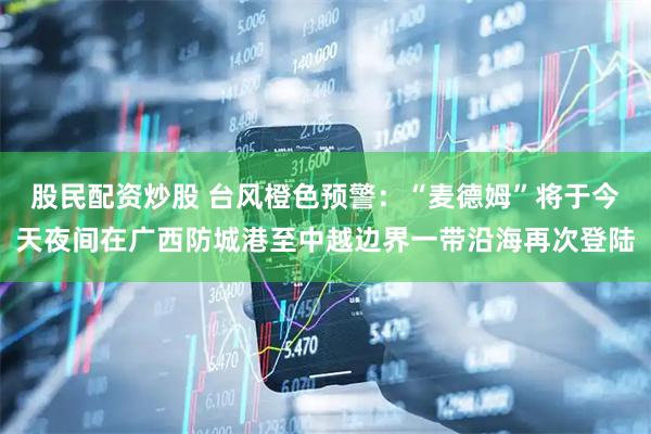 股民配资炒股 台风橙色预警：“麦德姆”将于今天夜间在广西防城港至中越边界一带沿海再次登陆