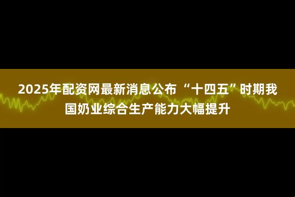 2025年配资网最新消息公布 “十四五”时期我国奶业综合生产能力大幅提升
