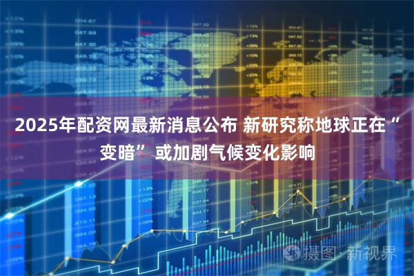 2025年配资网最新消息公布 新研究称地球正在“变暗” 或加剧气候变化影响