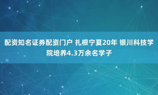 配资知名证券配资门户 扎根宁夏20年 银川科技学院培养4.3万余名学子