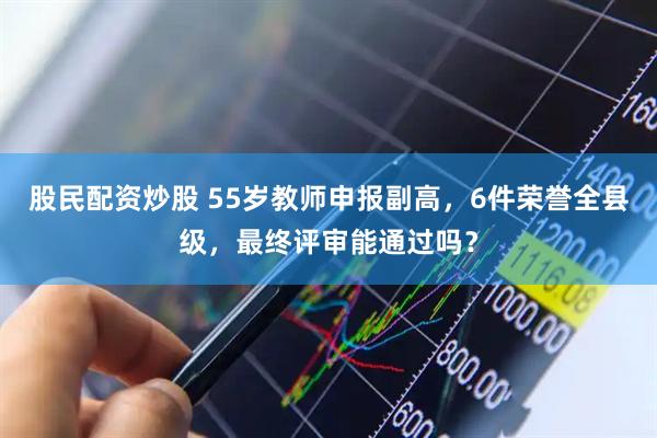 股民配资炒股 55岁教师申报副高，6件荣誉全县级，最终评审能通过吗？