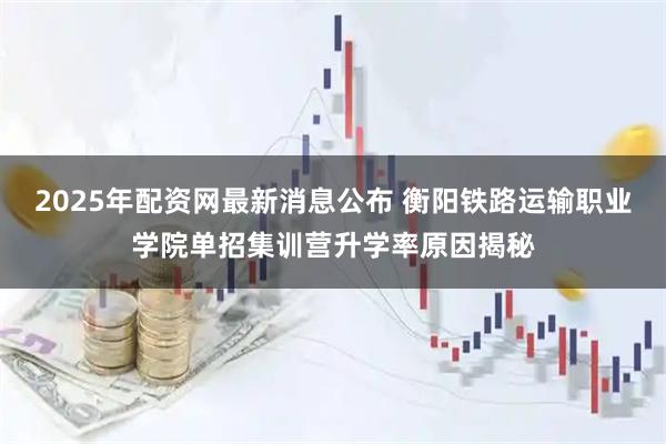 2025年配资网最新消息公布 衡阳铁路运输职业学院单招集训营升学率原因揭秘
