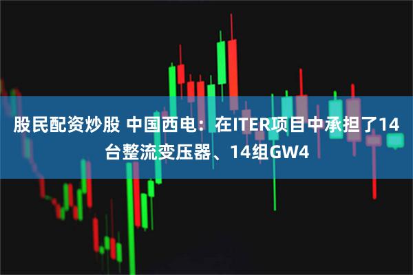股民配资炒股 中国西电：在ITER项目中承担了14台整流变压器、14组GW4
