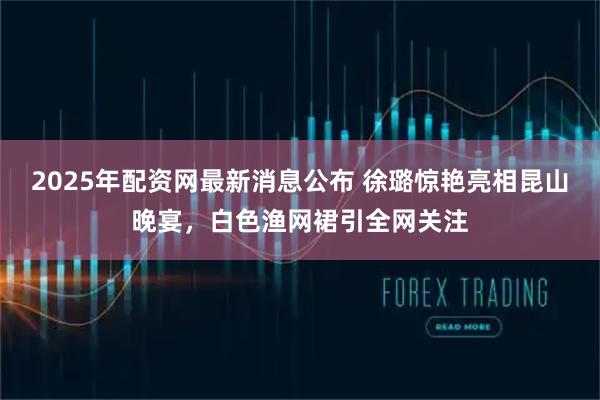 2025年配资网最新消息公布 徐璐惊艳亮相昆山晚宴，白色渔网裙引全网关注