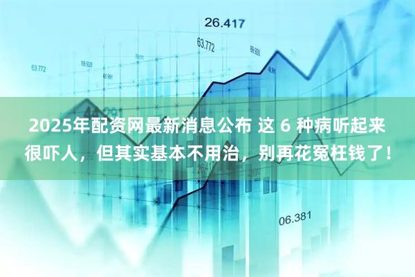 2025年配资网最新消息公布 这 6 种病听起来很吓人，但其实基本不用治，别再花冤枉钱了！