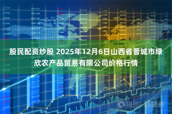 股民配资炒股 2025年12月6日山西省晋城市绿欣农产品贸易有限公司价格行情