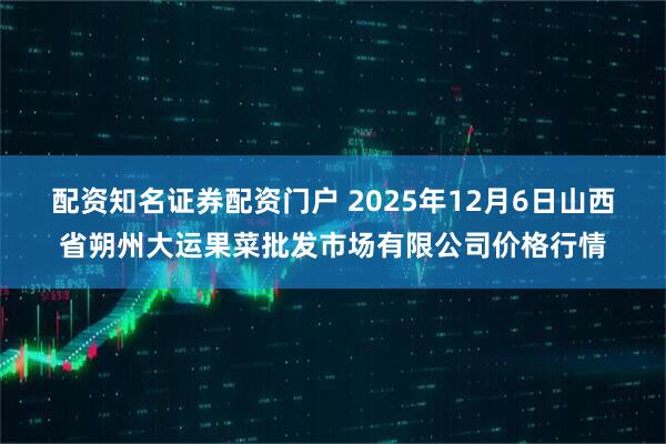 配资知名证券配资门户 2025年12月6日山西省朔州大运果菜批发市场有限公司价格行情
