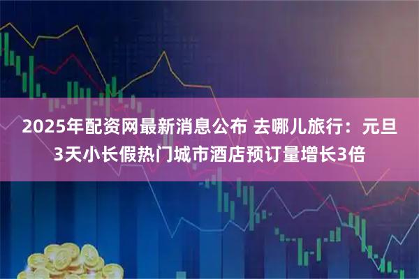 2025年配资网最新消息公布 去哪儿旅行：元旦3天小长假热门城市酒店预订量增长3倍