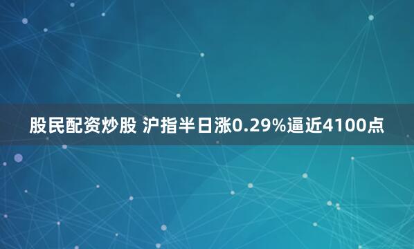 股民配资炒股 沪指半日涨0.29%逼近4100点