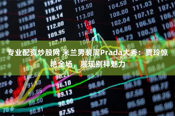 专业配资炒股网 米兰男装周Prada大秀：贾玲惊艳全场，展现别样魅力