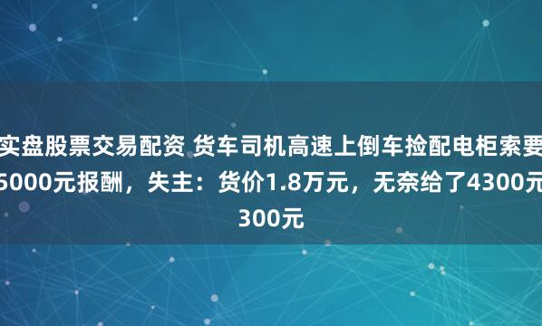 实盘股票交易配资 货车司机高速上倒车捡配电柜索要5000元报酬，失主：货价1.8万元，无奈给了4300元