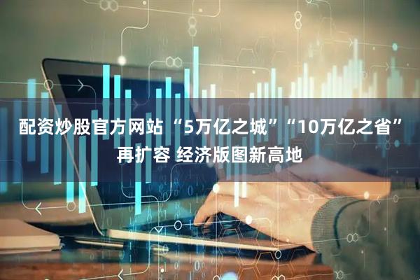 配资炒股官方网站 “5万亿之城”“10万亿之省”再扩容 经济版图新高地