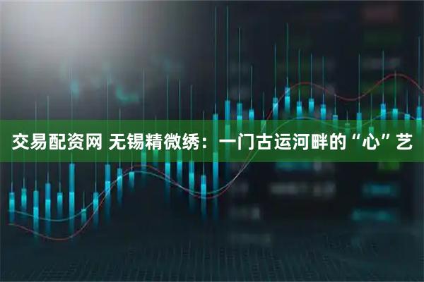 交易配资网 无锡精微绣：一门古运河畔的“心”艺