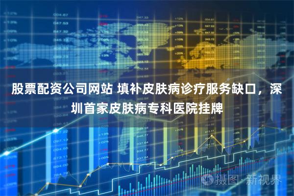 股票配资公司网站 填补皮肤病诊疗服务缺口，深圳首家皮肤病专科医院挂牌