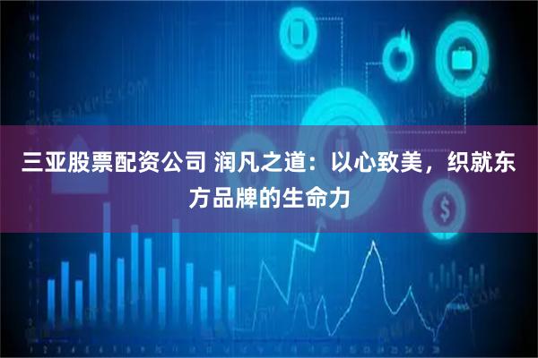 三亚股票配资公司 润凡之道：以心致美，织就东方品牌的生命力