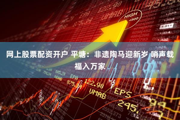 网上股票配资开户 平塘：非遗陶马迎新岁 哨声载福入万家