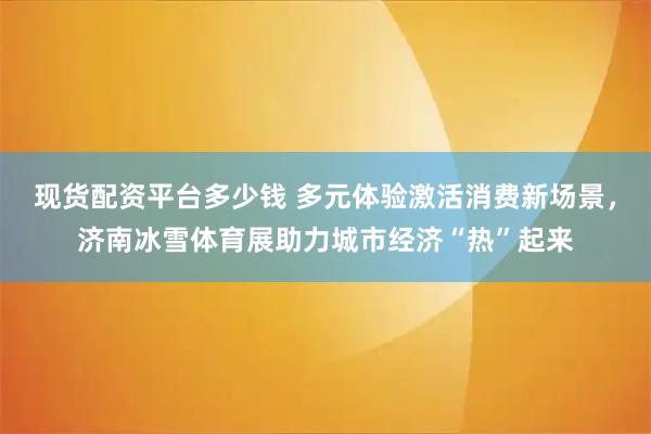 现货配资平台多少钱 多元体验激活消费新场景，济南冰雪体育展助力城市经济“热”起来