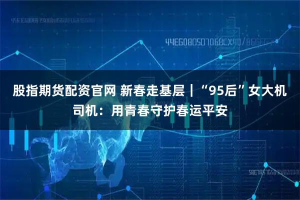 股指期货配资官网 新春走基层｜“95后”女大机司机：用青春守护春运平安