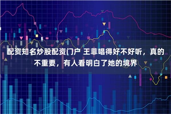 配资知名炒股配资门户 王菲唱得好不好听，真的不重要，有人看明白了她的境界