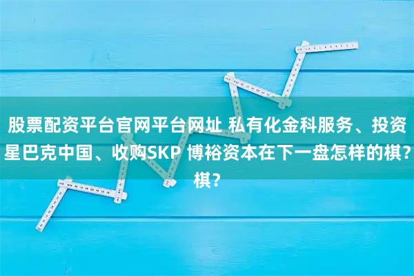 股票配资平台官网平台网址 私有化金科服务、投资星巴克中国、收购SKP 博裕资本在下一盘怎样的棋？