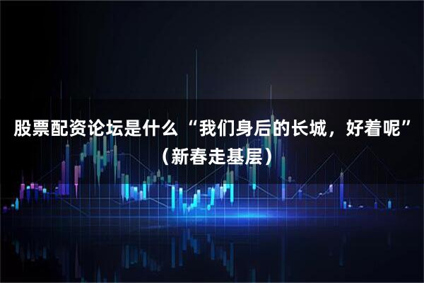 股票配资论坛是什么 “我们身后的长城，好着呢”（新春走基层）