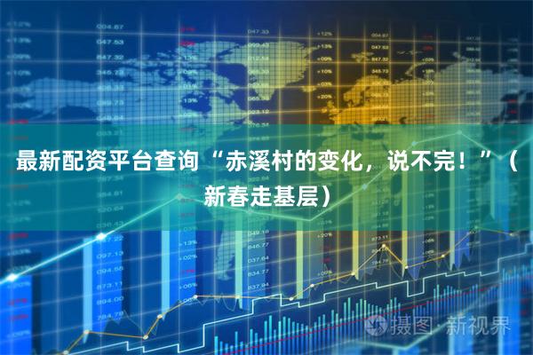 最新配资平台查询 “赤溪村的变化，说不完！”（新春走基层）