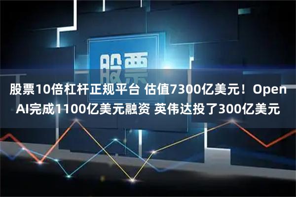 股票10倍杠杆正规平台 估值7300亿美元！OpenAI完成1100亿美元融资 英伟达投了300亿美元