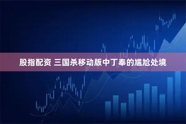 股指配资 三国杀移动版中丁奉的尴尬处境