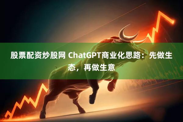 股票配资炒股网 ChatGPT商业化思路：先做生态，再做生意