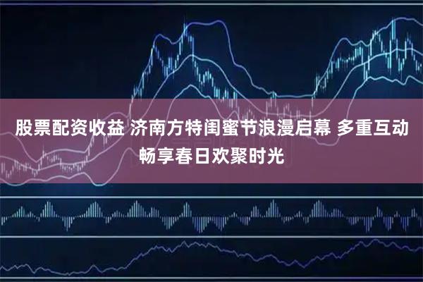 股票配资收益 济南方特闺蜜节浪漫启幕 多重互动畅享春日欢聚时光