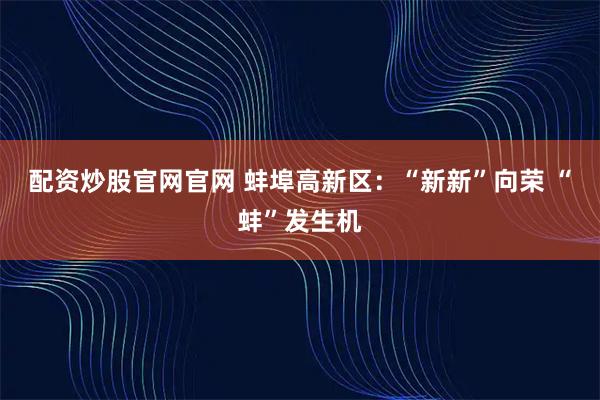 配资炒股官网官网 蚌埠高新区：“新新”向荣 “蚌”发生机