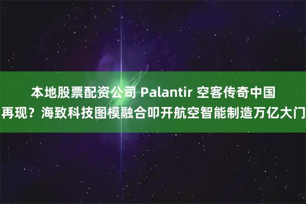 本地股票配资公司 Palantir 空客传奇中国再现？海致科技图模融合叩开航空智能制造万亿大门