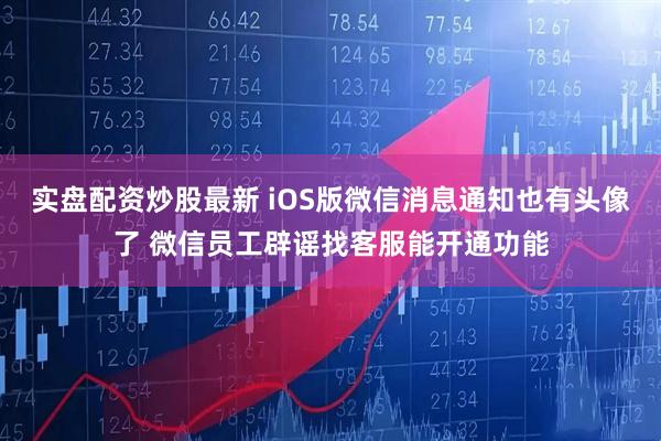 实盘配资炒股最新 iOS版微信消息通知也有头像了 微信员工辟谣找客服能开通功能