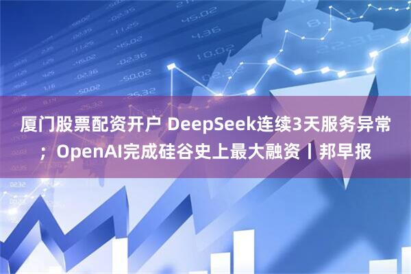 厦门股票配资开户 DeepSeek连续3天服务异常；OpenAI完成硅谷史上最大融资丨邦早报