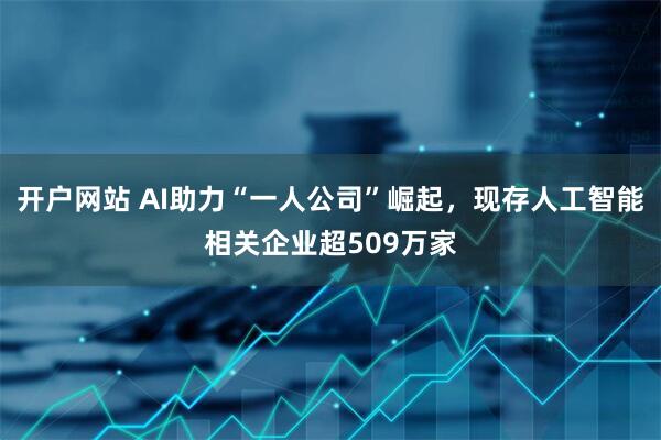 开户网站 AI助力“一人公司”崛起，现存人工智能相关企业超509万家