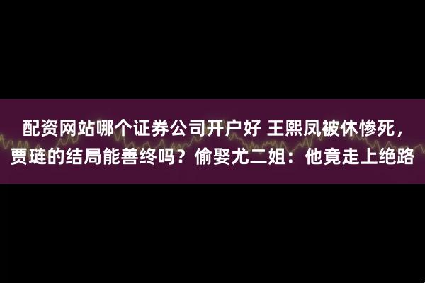 配资网站哪个证券公司开户好 王熙凤被休惨死，贾琏的结局能善终吗？偷娶尤二姐：他竟走上绝路